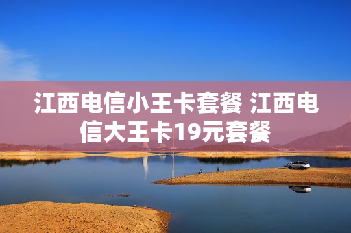 江西电信小王卡套餐 江西电信大王卡19元套餐