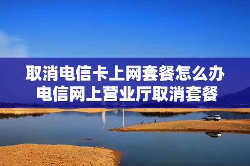 取消电信卡上网套餐怎么办 电信网上营业厅取消套餐