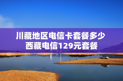 川藏地区电信卡套餐多少 西藏电信129元套餐
