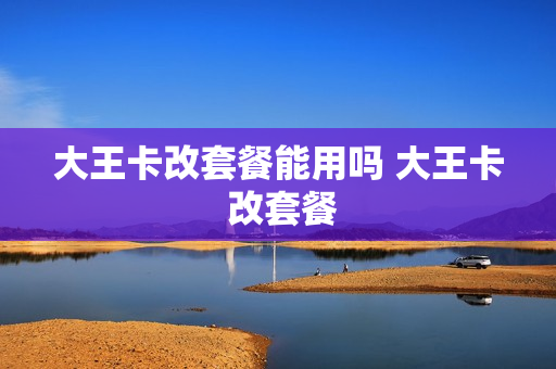 大王卡改套餐能用吗 大王卡 改套餐