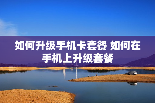 如何升级手机卡套餐 如何在手机上升级套餐