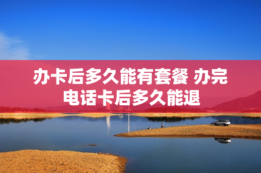 办卡后多久能有套餐 办完电话卡后多久能退