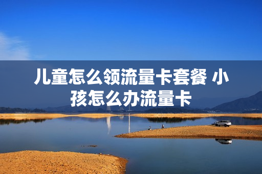 儿童怎么领流量卡套餐 小孩怎么办流量卡
