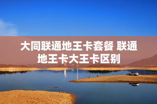大同联通地王卡套餐 联通地王卡大王卡区别