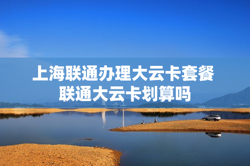 上海联通办理大云卡套餐 联通大云卡划算吗
