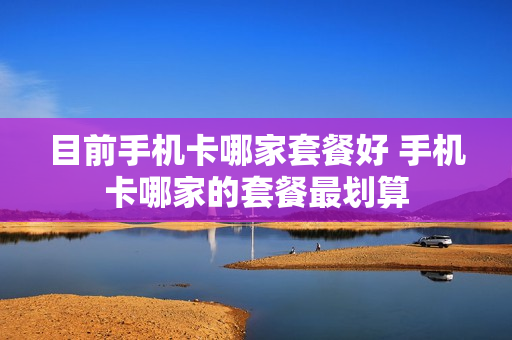 目前手机卡哪家套餐好 手机卡哪家的套餐最划算
