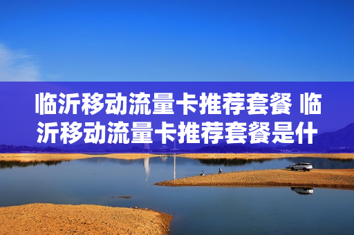 临沂移动流量卡推荐套餐 临沂移动流量卡推荐套餐是什么