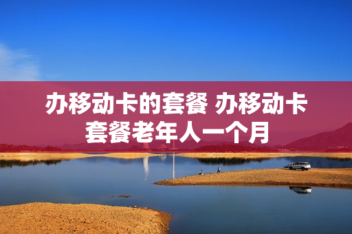 办移动卡的套餐 办移动卡套餐老年人一个月