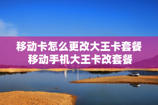 移动卡怎么更改大王卡套餐 移动手机大王卡改套餐