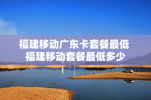 福建移动广东卡套餐最低 福建移动套餐最低多少
