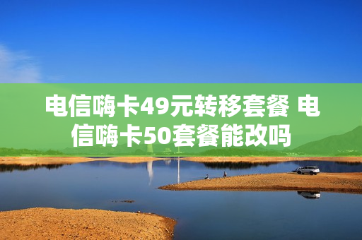 电信嗨卡49元转移套餐 电信嗨卡50套餐能改吗