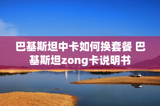 巴基斯坦中卡如何换套餐 巴基斯坦zong卡说明书