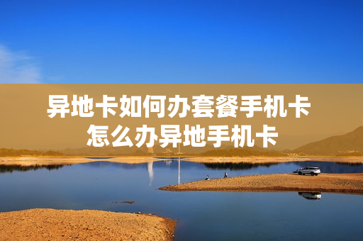 异地卡如何办套餐手机卡 怎么办异地手机卡