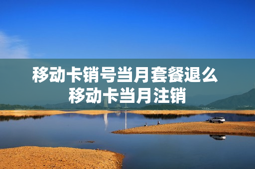 移动卡销号当月套餐退么 移动卡当月注销