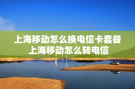 上海移动怎么换电信卡套餐 上海移动怎么转电信