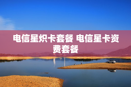 电信星炽卡套餐 电信星卡资费套餐