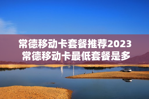 常德移动卡套餐推荐2023 常德移动卡最低套餐是多少