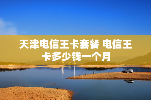 天津电信王卡套餐 电信王卡多少钱一个月