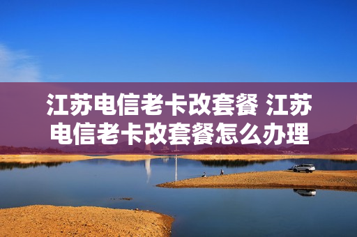 江苏电信老卡改套餐 江苏电信老卡改套餐怎么办理