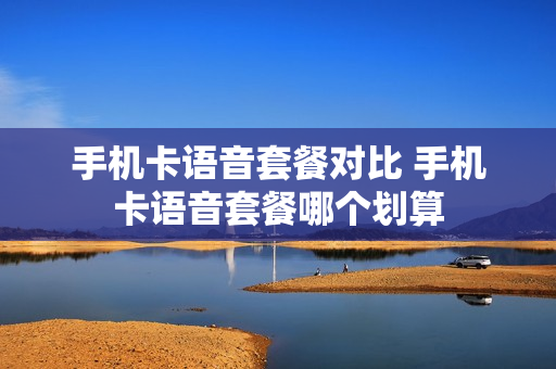手机卡语音套餐对比 手机卡语音套餐哪个划算