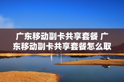 广东移动副卡共享套餐 广东移动副卡共享套餐怎么取消