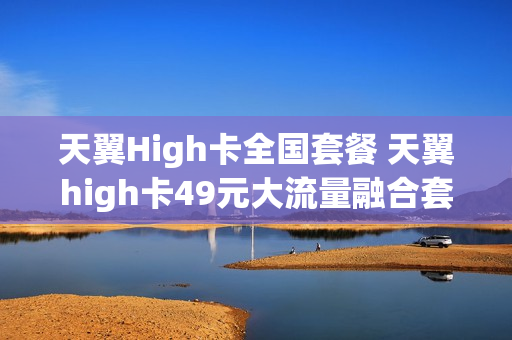 天翼High卡全国套餐 天翼high卡49元大流量融合套餐201901