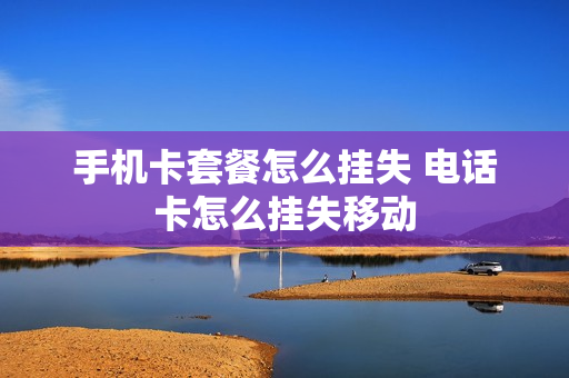 手机卡套餐怎么挂失 电话卡怎么挂失移动