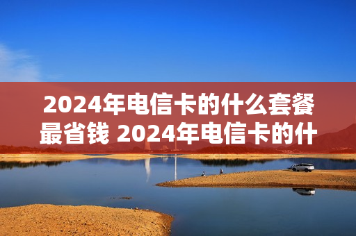 2024年电信卡的什么套餐最省钱 2024年电信卡的什么套餐最省钱又便宜