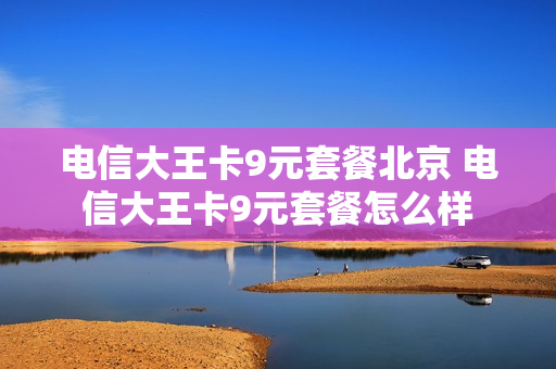 电信大王卡9元套餐北京 电信大王卡9元套餐怎么样