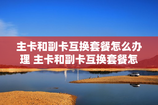 主卡和副卡互换套餐怎么办理 主卡和副卡互换套餐怎么办理的