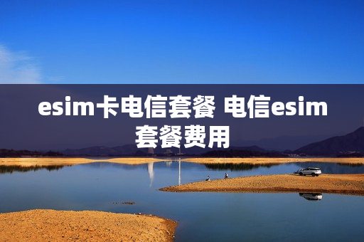 esim卡电信套餐 电信esim套餐费用