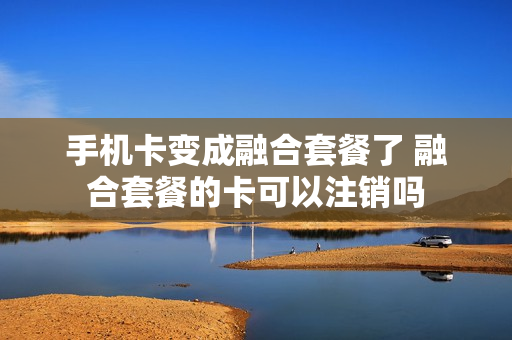 手机卡变成融合套餐了 融合套餐的卡可以注销吗