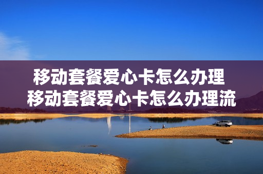 移动套餐爱心卡怎么办理 移动套餐爱心卡怎么办理流程