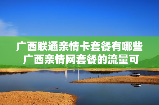 广西联通亲情卡套餐有哪些 广西亲情网套餐的流量可以用吗