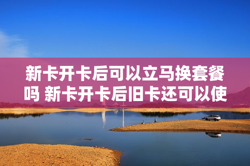 新卡开卡后可以立马换套餐吗 新卡开卡后旧卡还可以使用吗?