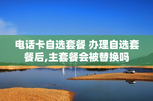 电话卡自选套餐 办理自选套餐后,主套餐会被替换吗