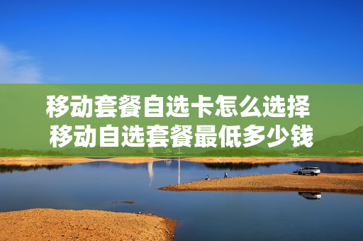 移动套餐自选卡怎么选择 移动自选套餐最低多少钱