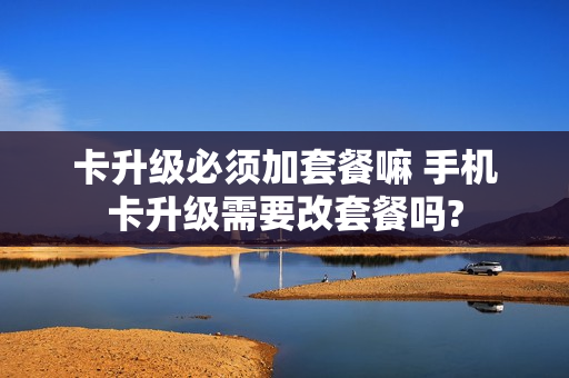 卡升级必须加套餐嘛 手机卡升级需要改套餐吗?