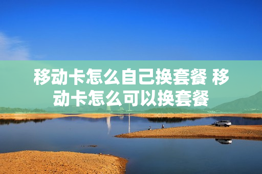 移动卡怎么自己换套餐 移动卡怎么可以换套餐