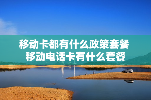 移动卡都有什么政策套餐 移动电话卡有什么套餐