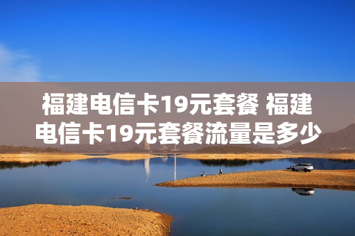 福建电信卡19元套餐 福建电信卡19元套餐流量是多少