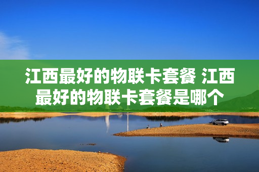 江西最好的物联卡套餐 江西最好的物联卡套餐是哪个