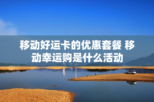 移动好运卡的优惠套餐 移动幸运购是什么活动