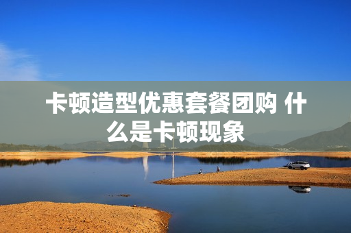卡顿造型优惠套餐团购 什么是卡顿现象