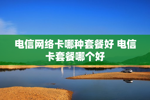 电信网络卡哪种套餐好 电信卡套餐哪个好