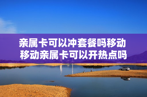 亲属卡可以冲套餐吗移动 移动亲属卡可以开热点吗