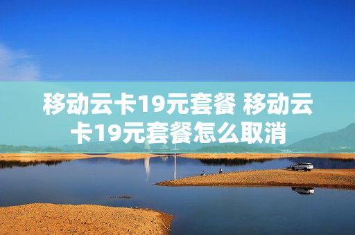 移动云卡19元套餐 移动云卡19元套餐怎么取消
