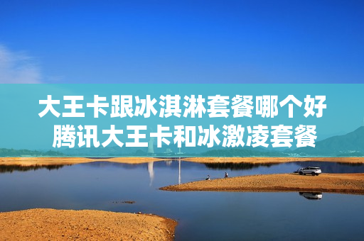 大王卡跟冰淇淋套餐哪个好 腾讯大王卡和冰激凌套餐哪个划算