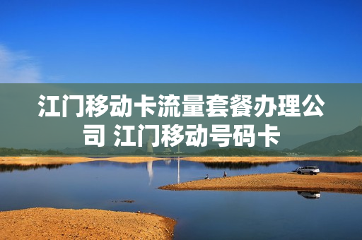 江门移动卡流量套餐办理公司 江门移动号码卡