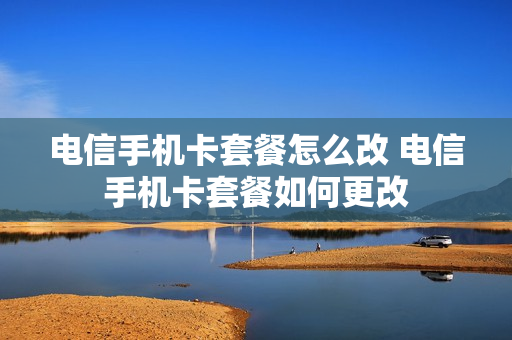电信手机卡套餐怎么改 电信手机卡套餐如何更改